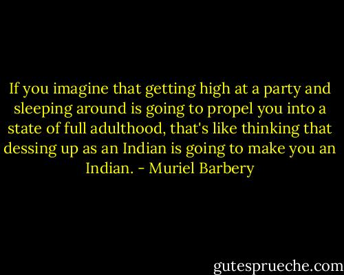 If you imagine that getting high at a party and sleeping around is going to propel you into a state of full adulthood, that's like thinking that dessing up as an Indian is going to make you an Indian. - Muriel Barbery