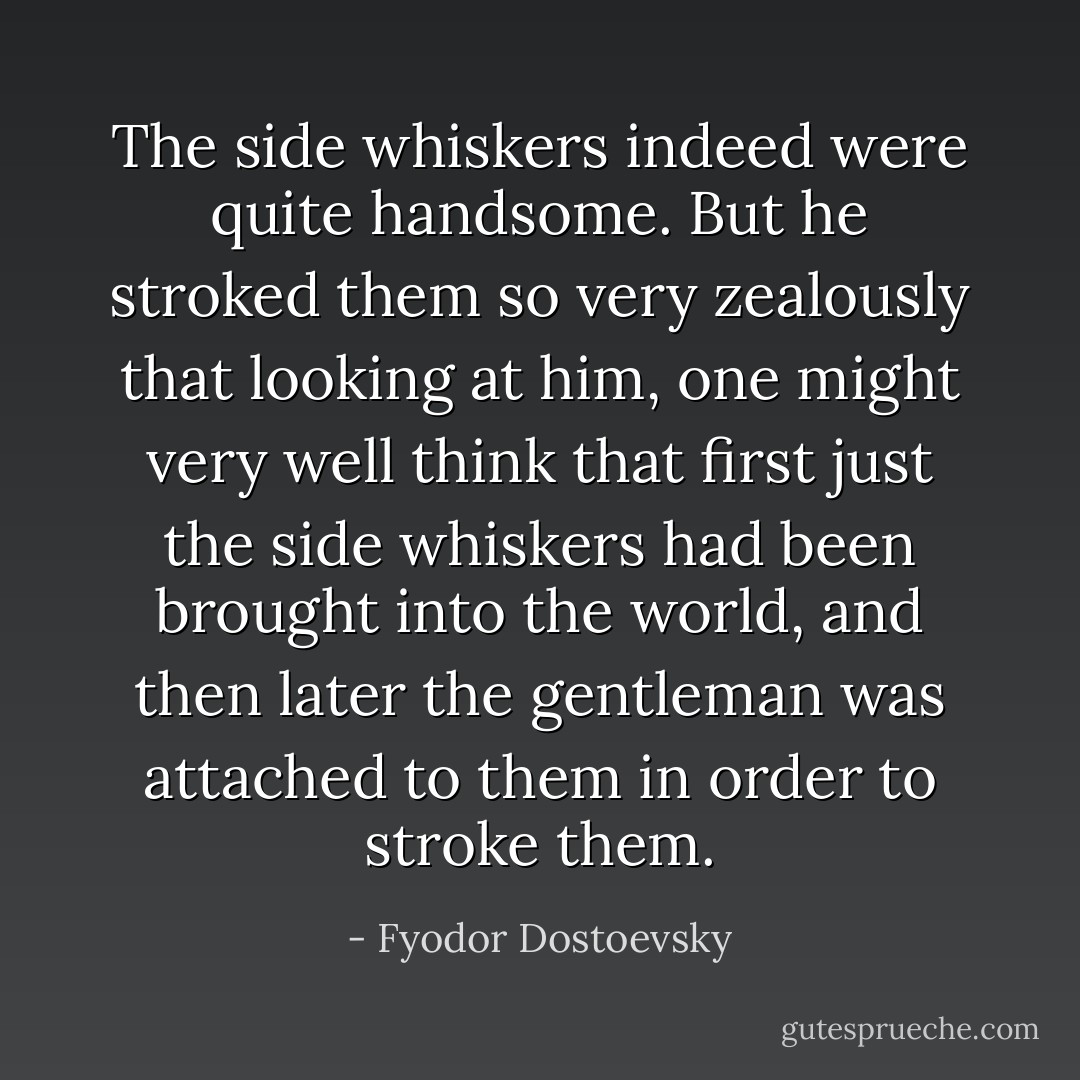 The side whiskers indeed were quite handsome. But he stroked them so very zealously that looking at him, one might very well think that first just the side whiskers had been brought into the world, and then later the gentleman was attached to them in order to stroke them. - Fyodor Dostoevsky