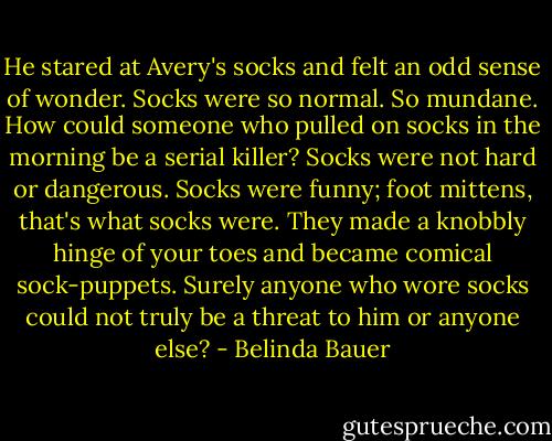 He stared at Avery's socks and felt an odd sense of wonder. Socks were so normal. So mundane. How could someone who pulled on socks in the morning be a serial killer? Socks were not hard or dangerous. Socks were funny; foot mittens, that's what socks were. They made a knobbly hinge of your toes and became comical sock-puppets. Surely anyone who wore socks could not truly be a threat to him or anyone else? - Belinda Bauer