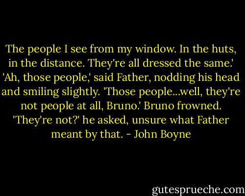 The people I see from my window. In the huts, in the distance. They're all dressed the same.' 'Ah, those people,' said Father, nodding his head and smiling slightly. 'Those people...well, they're not people at all, Bruno.' Bruno frowned. 'They're not?' he asked, unsure what Father meant by that. - John Boyne