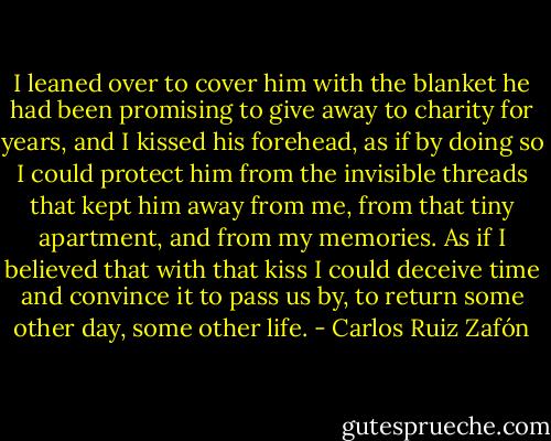 I leaned over to cover him with the blanket he had been promising to give away to charity for years, and I kissed his forehead, as if by doing so I could protect him from the invisible threads that kept him away from me, from that tiny apartment, and from my memories. As if I believed that with that kiss I could deceive time and convince it to pass us by, to return some other day, some other life. - Carlos Ruiz Zafón