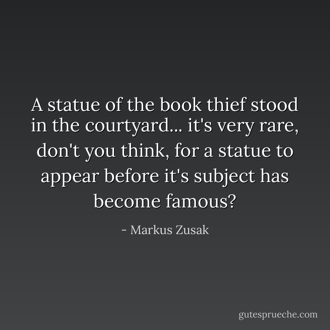 A statue of the book thief stood in the courtyard... it's very rare, don't you think, for a statue to appear before it's subject has become famous? - Markus Zusak