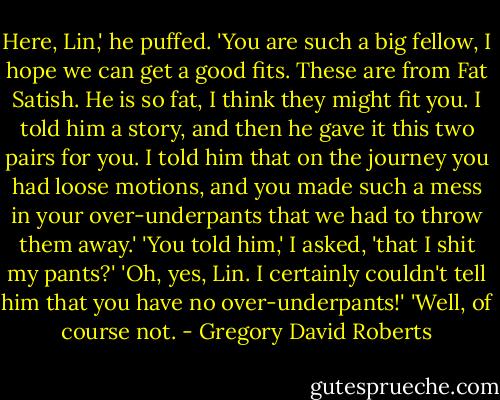 Here, Lin,' he puffed. 'You are such a big fellow, I hope we can get a good fits. These are from Fat Satish. He is so fat, I think they might fit you. I told him a story, and then he gave it this two pairs for you. I told him that on the journey you had loose motions, and you made such a mess in your over-underpants that we had to throw them away.' 'You told him,' I asked, 'that I shit my pants?' 'Oh, yes, Lin. I certainly couldn't tell him that you have no over-underpants!' 'Well, of course not. - Gregory David Roberts