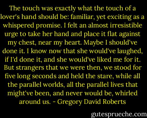 The touch was exactly what the touch of a lover's hand should be: familiar, yet exciting as a whispered promise. I felt an almost irresistible urge to take her hand and place it flat against my chest, near my heart. Maybe I should've done it. I know now that she would've laughed, if I'd done it, and she would've liked me for it. But strangers that we were then, we stood for five long seconds and held the stare, while all the parallel worlds, all the parallel lives that might've been, and never would be, whirled around us. - Gregory David Roberts