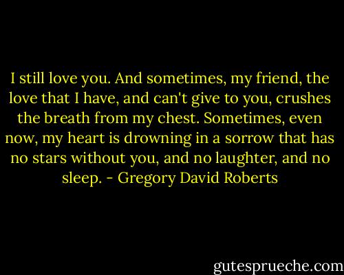 I still love you. And sometimes, my friend, the love that I have, and can't give to you, crushes the breath from my chest. Sometimes, even now, my heart is drowning in a sorrow that has no stars without you, and no laughter, and no sleep. - Gregory David Roberts