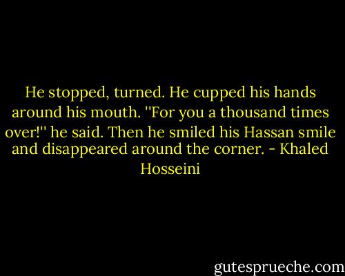 He stopped, turned. He cupped his hands around his mouth. ''For you a thousand times over!'' he said. Then he smiled his Hassan smile and disappeared around the corner. - Khaled Hosseini