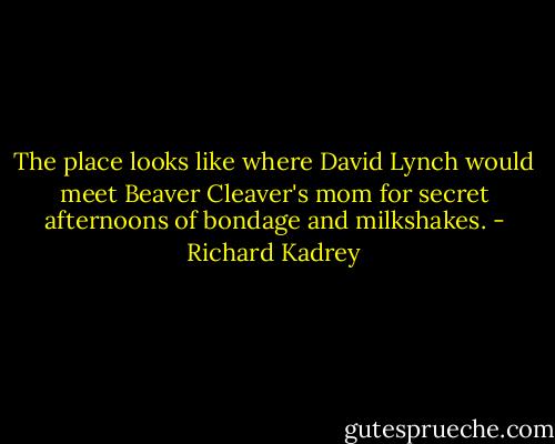 The place looks like where David Lynch would meet Beaver Cleaver's mom for secret afternoons of bondage and milkshakes. - Richard Kadrey