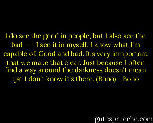I do see the good in people, but I also see the bad --- I see it in myself. I know what I'm capable of. Good and bad. It's very imnportant that we make that clear. Just because I often find a way around the darkness doesn't mean tjat I don't know it's there. (Bono) - Bono