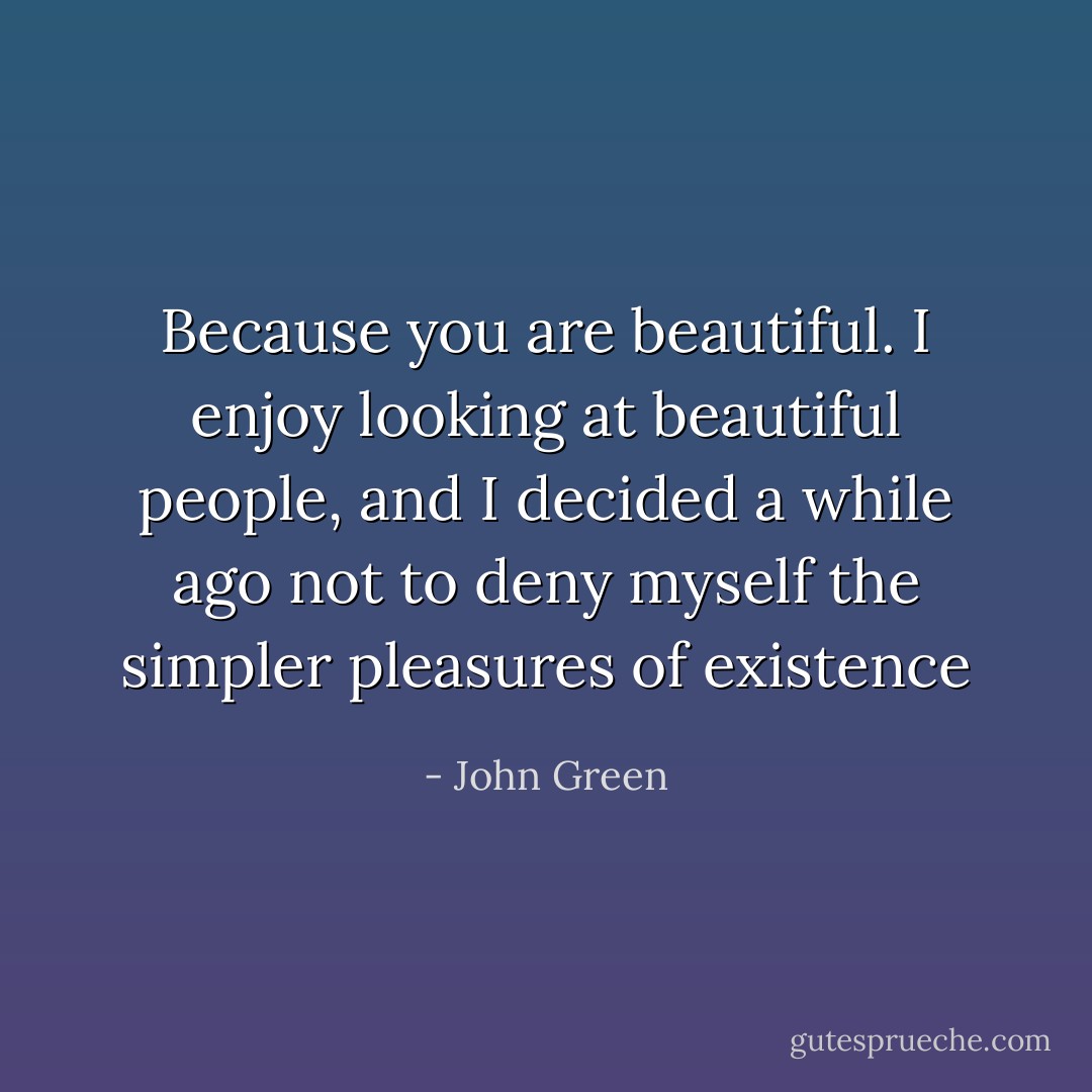 Because you are beautiful. I enjoy looking at beautiful people, and I decided a while ago not to deny myself the simpler pleasures of existence - John Green