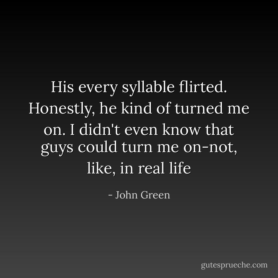 His every syllable flirted. Honestly, he kind of turned me on. I didn't even know that guys could turn me on-not, like, in real life - John Green