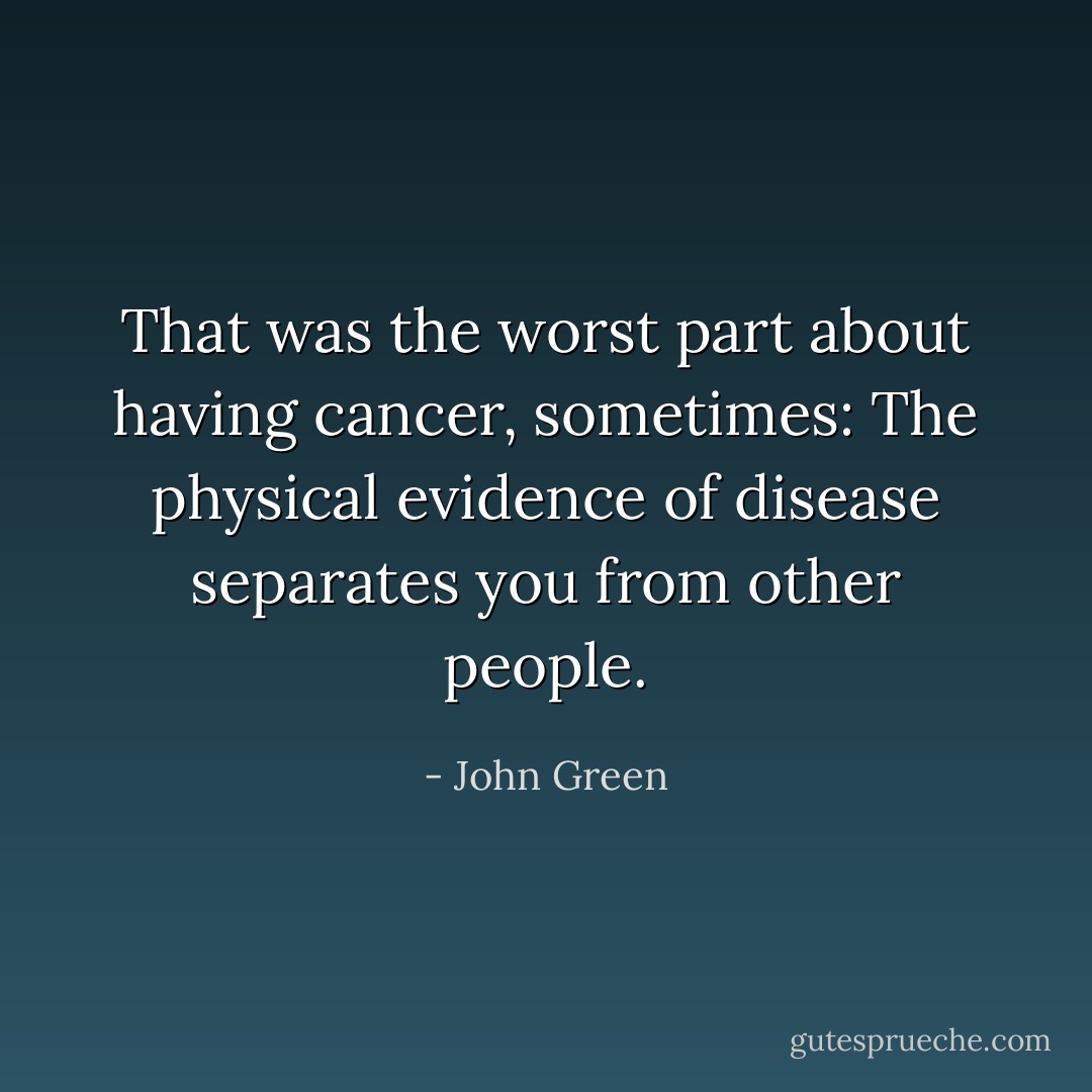 That was the worst part about having cancer, sometimes: The physical evidence of disease separates you from other people. - John Green