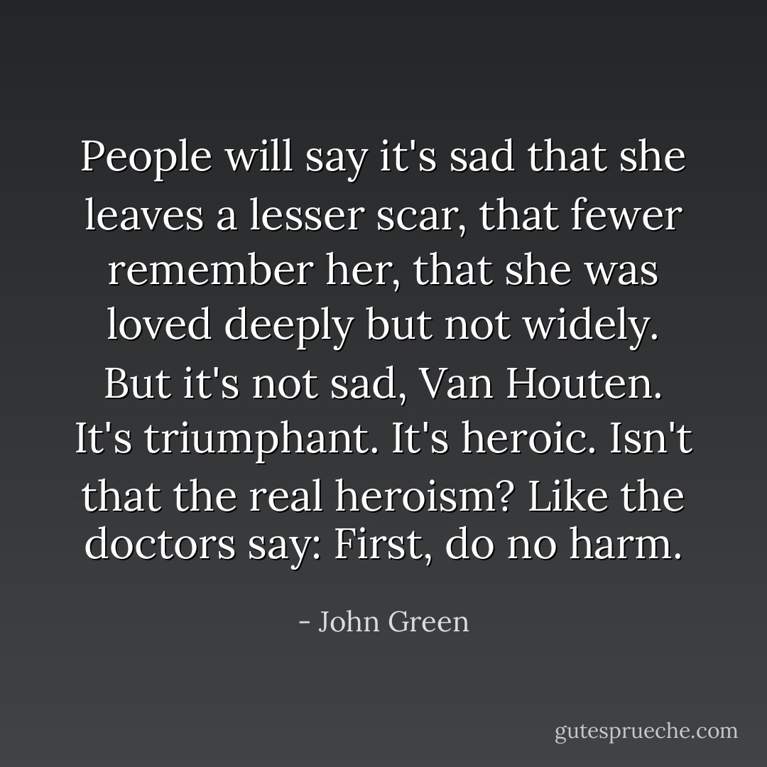 People will say it's sad that she leaves a lesser scar, that fewer remember her, that she was loved deeply but not widely. But it's not sad, Van Houten. It's triumphant. It's heroic. Isn't that the real heroism? Like the doctors say: First, do no harm. - John Green