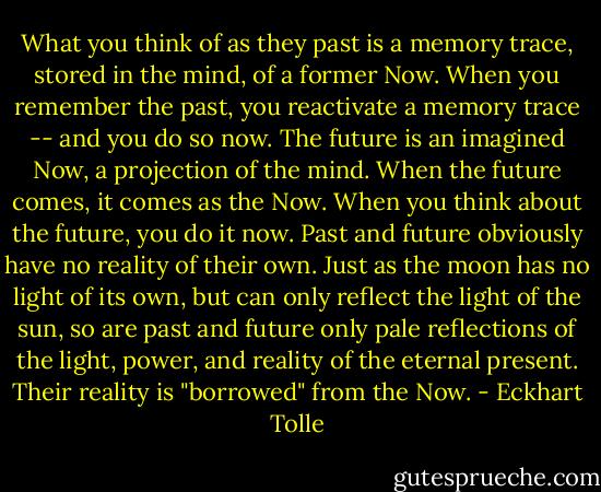 What you think of as they past is a memory trace, stored in the mind, of a former Now. When you remember the past, you reactivate a memory trace -- and you do so now. The future is an imagined Now, a projection of the mind. When the future comes, it comes as the Now. When you think about the future, you do it now. Past and future obviously have no reality of their own. Just as the moon has no light of its own, but can only reflect the light of the sun, so are past and future only pale reflections of the light, power, and reality of the eternal present. Their reality is "borrowed" from the Now. - Eckhart Tolle