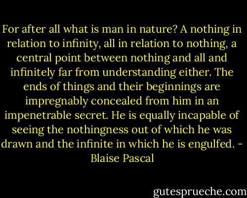 For after all what is man in nature? A nothing in relation to infinity, all in relation to nothing, a central point between nothing and all and infinitely far from understanding either. The ends of things and their beginnings are impregnably concealed from him in an impenetrable secret. He is equally incapable of seeing the nothingness out of which he was drawn and the infinite in which he is engulfed. - Blaise Pascal