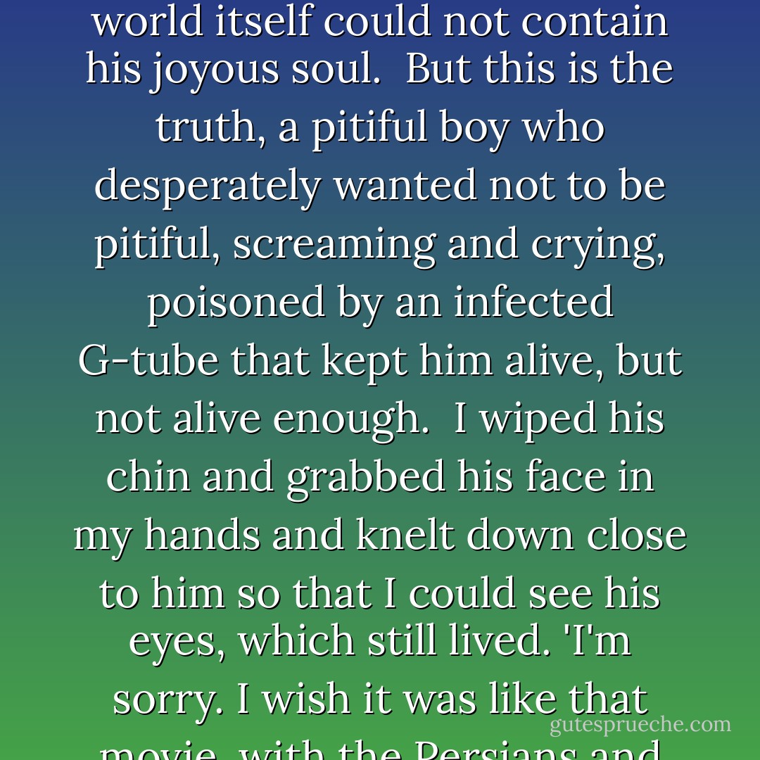 According to the conventions of the genre, Augustus Waters kept his sense of humor till the end, did not for a moment waiver in his courage, and his spirit soared like an indomitable eagle until the world itself could not contain his joyous soul.<br /><br />But this is the truth, a pitiful boy who desperately wanted not to be pitiful, screaming and crying, poisoned by an infected G-tube that kept him alive, but not alive enough.<br /><br />I wiped his chin and grabbed his face in my hands and knelt down close to him so that I could see his eyes, which still lived. 'I'm sorry. I wish it was like that movie, with the Persians and the Spartans.'<br /><br />'Me too,' he said.<br /><br />'But it isn't,' I said.<br /><br />'I know,' he said.<br /><br />'There are no bad guys.'<br /><br />'Yeah.'<br /><br />'Even cancer isn't a bad guy really: Cancer just wants to be alive. - John Green