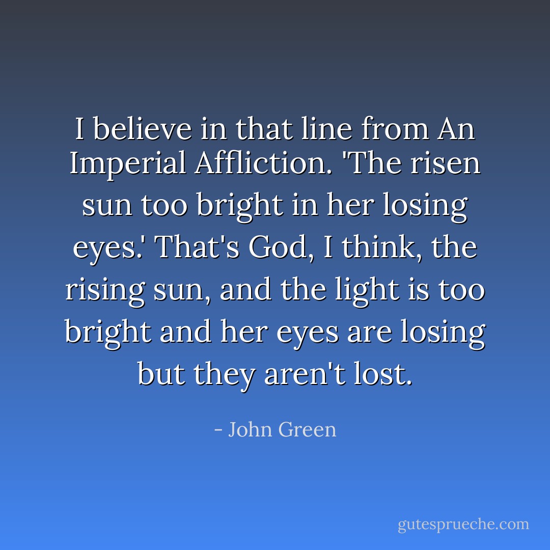 I believe in that line from An Imperial Affliction. 'The risen sun too bright in her losing eyes.' That's God, I think, the rising sun, and the light is too bright and her eyes are losing but they aren't lost. - John Green