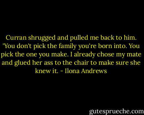 Curran shrugged and pulled me back to him. 'You don't pick the family you're born into. You pick the one you make. I already chose my mate and glued her ass to the chair to make sure she knew it. - Ilona Andrews