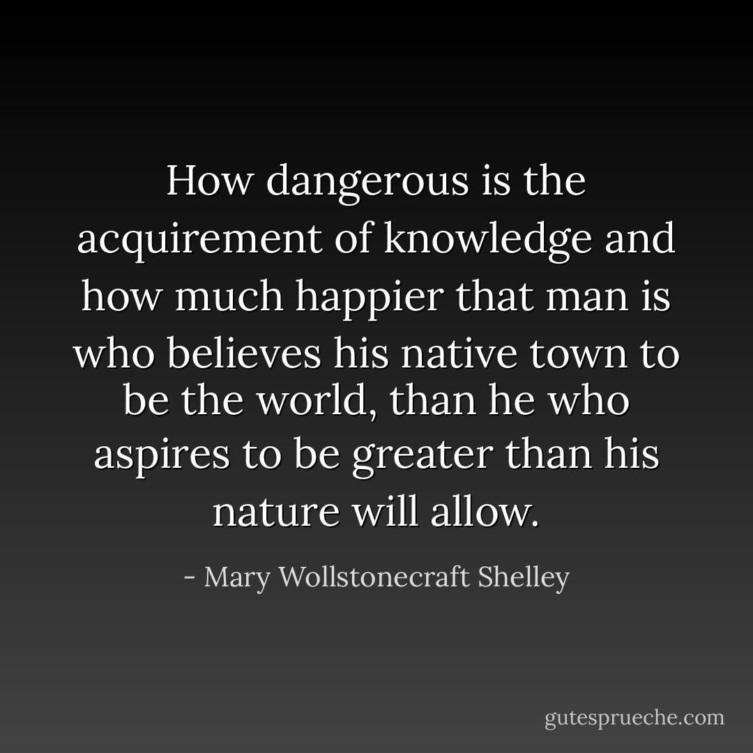 How dangerous is the acquirement of knowledge and how much happier that man is who believes his native town to be the world, than he who aspires to be greater than his nature will allow. - Mary Wollstonecraft Shelley