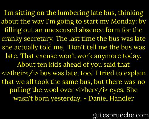 I'm sitting on the lumbering late bus, thinking about the way I'm going to start my Monday: by filling out an unexcused absence form for the cranky secretary. The last time the bus was late she actually told me, "Don't tell me the bus was late. That excuse won't work anymore today. About ten kids ahead of you said that <i>their</i> bus was late, too." I tried to explain that we all took the same bus, but there was no pulling the wool over <i>her</i> eyes. She wasn't born yesterday. - Daniel Handler
