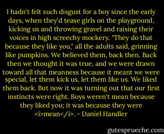 I hadn't felt such disgust for a boy since the early days, when they'd tease girls on the playground, kicking us and throwing gravel and raising their voices in high screechy mockery. "They do that because they like you," all the adults said, grinning like pumpkins. We believed them, back then. Back then we thought it was true, and we were drawn toward all that meanness because it meant we were special, let them kick us, let them like us. We liked them back. But now it was turning out that our first instincts were right. Boys weren't mean because they liked you; it was because they were <i>mean</i>. - Daniel Handler
