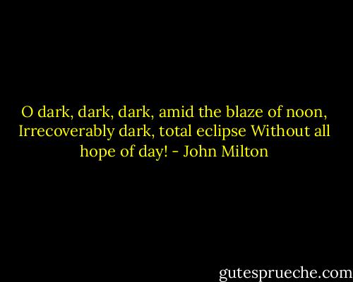 O dark, dark, dark, amid the blaze of noon,<br />Irrecoverably dark, total eclipse<br />Without all hope of day! - John Milton
