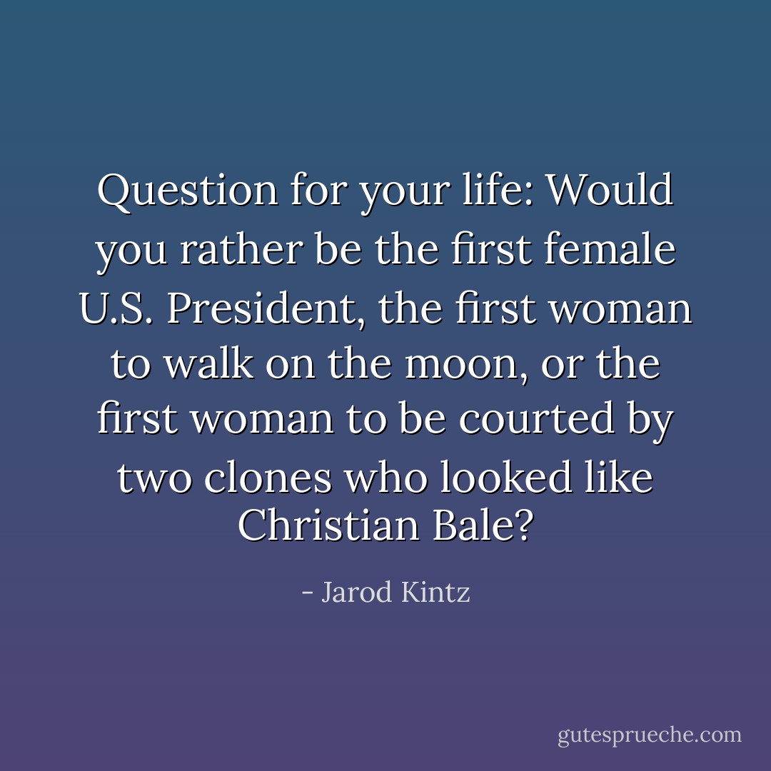 Question for your life: Would you rather be the first female U.S. President, the first woman to walk on the moon, or the first woman to be courted by two clones who looked like Christian Bale? - Jarod Kintz