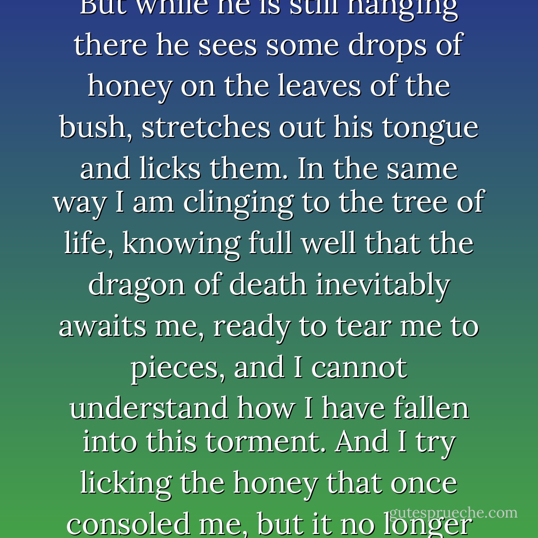 There is an old Eastern fable about a traveler who is taken unawares on the steppes by a ferocious wild animal. In order to escape the beast the traveler hides in an empty well, but at the bottom of the well he sees a dragon with its jaws open, ready to devour him. The poor fellow does not dare to climb out because he is afraid of being eaten by the rapacious beast, neither does he dare drop to the bottom of the well for fear of being eaten by the dragon. So he seizes hold of a branch of a bush that is growing in the crevices of the well and clings on to it. His arms grow weak and he knows that he will soon have to resign himself to the death that awaits him on either side. Yet he still clings on, and while he is holding on to the branch he looks around and sees that two mice, one black and one white, are steadily working their way round the bush he is hanging from, gnawing away at it. Sooner or later they will eat through it and the branch will snap, and he will fall into the jaws of the dragon. The traveler sees this and knows that he will inevitably perish. But while he is still hanging there he sees some drops of honey on the leaves of the bush, stretches out his tongue and licks them. In the same way I am clinging to the tree of life, knowing full well that the dragon of death inevitably awaits me, ready to tear me to pieces, and I cannot understand how I have fallen into this torment. And I try licking the honey that once consoled me, but it no longer gives me pleasure. The white mouse and the black mouse – day and night – are gnawing at the branch from which I am hanging. I can see the dragon clearly and the honey no longer tastes sweet. I can see only one thing; the inescapable dragon and the mice, and I cannot tear my eyes away from them. And this is no fable but the truth, the truth that is irrefutable and intelligible to everyone.<br /><br />The delusion of the joys of life that had formerly stifled my fear of the dragon no longer deceived me. No matter how many times I am told: you cannot understand the meaning of life, do not thinking about it but live, I cannot do so because I have already done it for too long. Now I cannot help seeing day and night chasing me and leading me to my death. This is all I can see because it is the only truth. All the rest is a lie.<br /><br />Those two drops of honey, which more than all else had diverted my eyes from the cruel truth, my love for my family and for my writing, which I called art – I no longer found sweet. - Leo Tolstoy
