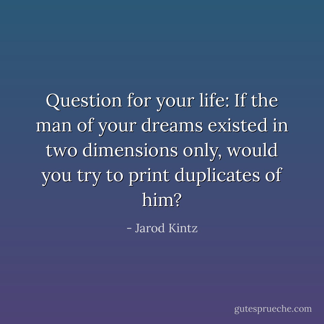 Question for your life: If the man of your dreams existed in two dimensions only, would you try to print duplicates of him? - Jarod Kintz