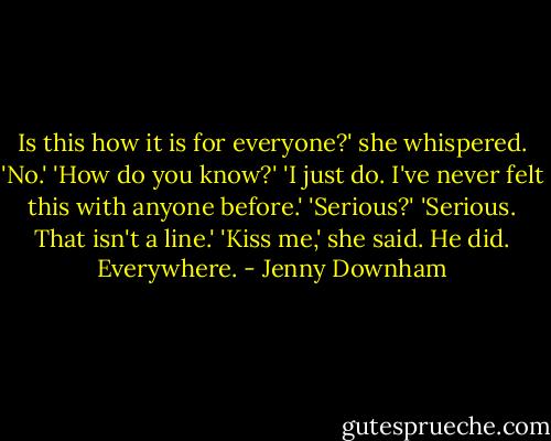 Is this how it is for everyone?' she whispered.<br />'No.'<br />'How do you know?'<br />'I just do. I've never felt this with anyone before.'<br />'Serious?'<br />'Serious. That isn't a line.'<br />'Kiss me,' she said.<br />He did. Everywhere. - Jenny Downham