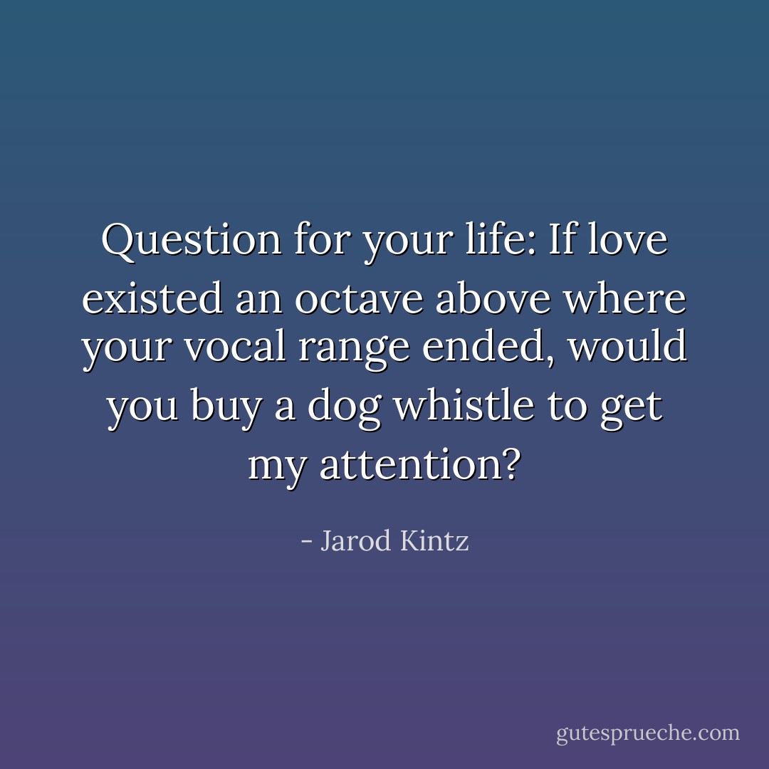 Question for your life: If love existed an octave above where your vocal range ended, would you buy a dog whistle to get my attention? - Jarod Kintz