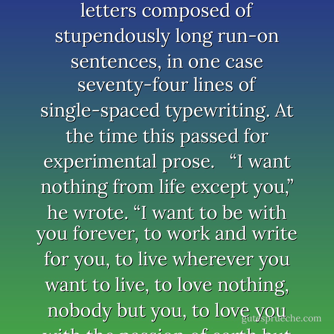 She had a brief affair with a novelist, W. L. River, whose Death of a Young Man had been published several years earlier. He called her Motsie and pledged himself to her in letters composed of stupendously long run-on sentences, in one case seventy-four lines of single-spaced typewriting. At the time this passed for experimental prose. <br /><br />“I want nothing from life except you,” he wrote. “I want to be with you forever, to work and write for you, to live wherever you want to live, to love nothing, nobody but you, to love you with the passion of earth but also with the above earthly elements of more eternal, spiritual love.…”<br /><br />He did not, however, get his wish. - Erik Larson
