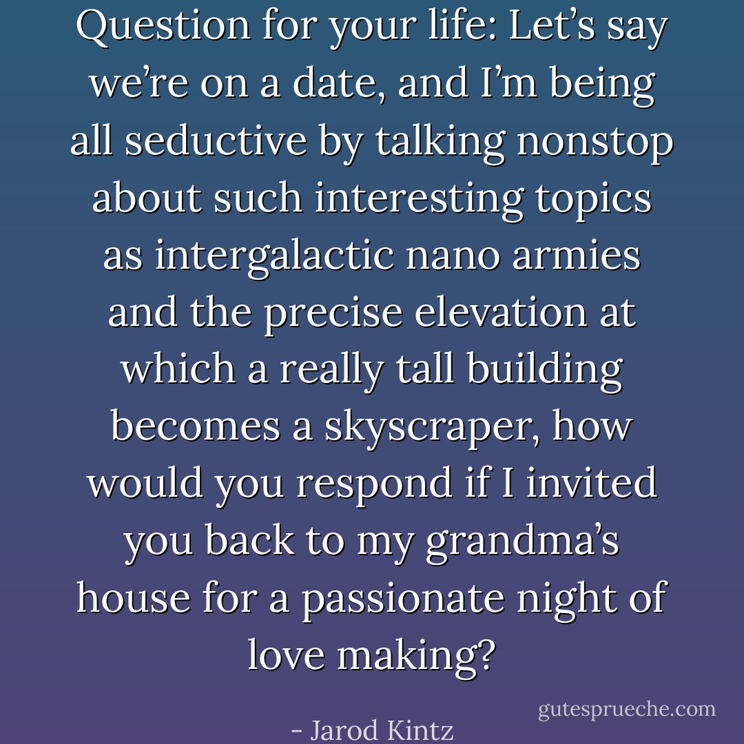 Question for your life: Let’s say we’re on a date, and I’m being all seductive by talking nonstop about such interesting topics as intergalactic nano armies and the precise elevation at which a really tall building becomes a skyscraper, how would you respond if I invited you back to my grandma’s house for a passionate night of love making? - Jarod Kintz