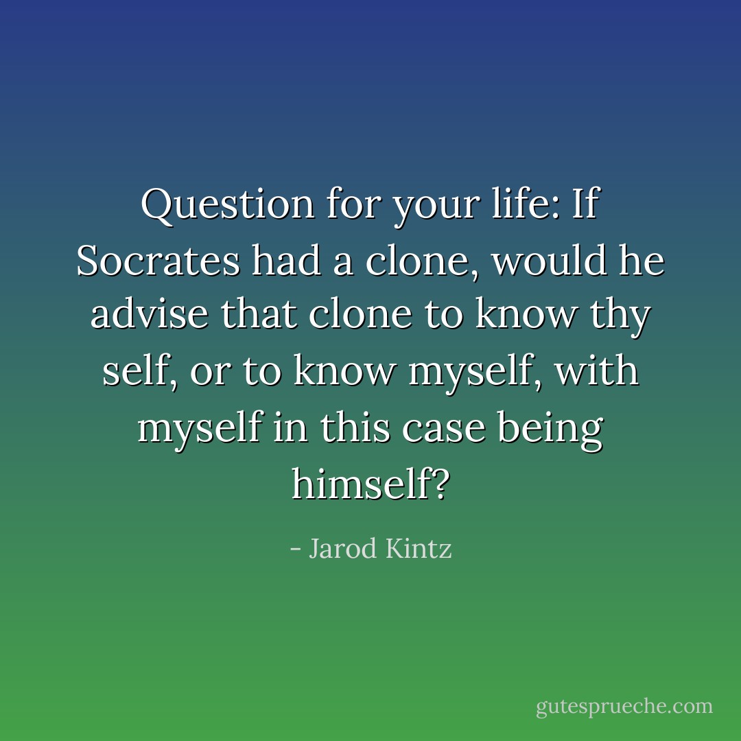 Question for your life: If Socrates had a clone, would he advise that clone to know thy self, or to know myself, with myself in this case being himself? - Jarod Kintz