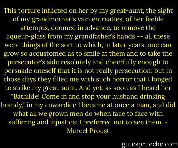 This torture inflicted on her by my great-aunt, the sight of my grandmother's vain entreaties, of her feeble attempts, doomed in advance, to remove the liqueur-glass from my grandfather's hands -- all these were things of the sort to which, in later years, one can grow so accustomed as to smile at them and to take the persecutor's side resolutely and cheerfully enough to persuade oneself that it is not really persecution; but in those days they filled me with such horror that I longed to strike my great-aunt. And yet, as soon as I heard her "Bathilde! Come in and stop your husband drinking brandy," in my cowardice I became at once a man, and did what all we grown men do when face to face with suffering and injustice: I preferred not to see them. - Marcel Proust