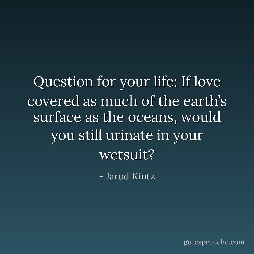 Question for your life: If love covered as much of the earth’s surface as the oceans, would you still urinate in your wetsuit? - Jarod Kintz