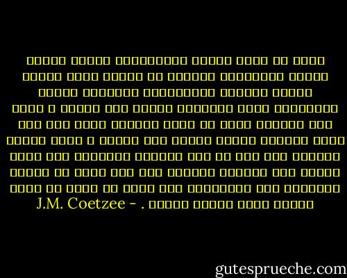 هناك ما أطلق عليهم الارضيين، أولئك الذىن يقفون وأقدامهم مغروسة فى الأرض التى ولدوا فيها، وهنالك الفراشات، مخلوقات الضوء والهواء، سكان مؤقتون، يحطون هنا وهناك ، تزعم أنك فراشة، تريد ان تكون فراشة، وذات يوم تقع وقعة مفجعة، تُصدم وتسقط على الأرض ، وحين تلتقط أنفاسك تجد انك لم تعد تستطيع الطيران مثل كائن أثيرى ولا تستطيع المشى، لست سوى كتلة من اللحم الجامد، إنه بالتأكيد درس واضح لا يمكن أن تغمض عينيك وتصم أذنيك أمامه . - J.M. Coetzee