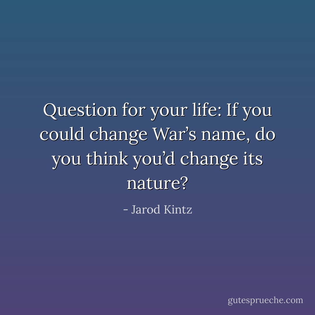 Question for your life: If you could change War’s name, do you think you’d change its nature? - Jarod Kintz