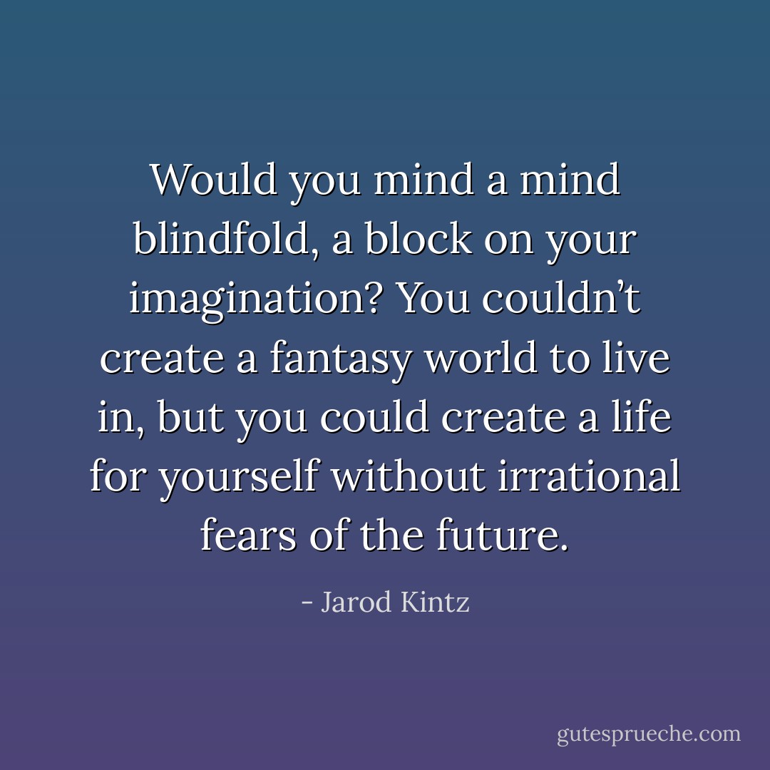 Would you mind a mind blindfold, a block on your imagination? You couldn’t create a fantasy world to live in, but you could create a life for yourself without irrational fears of the future. - Jarod Kintz