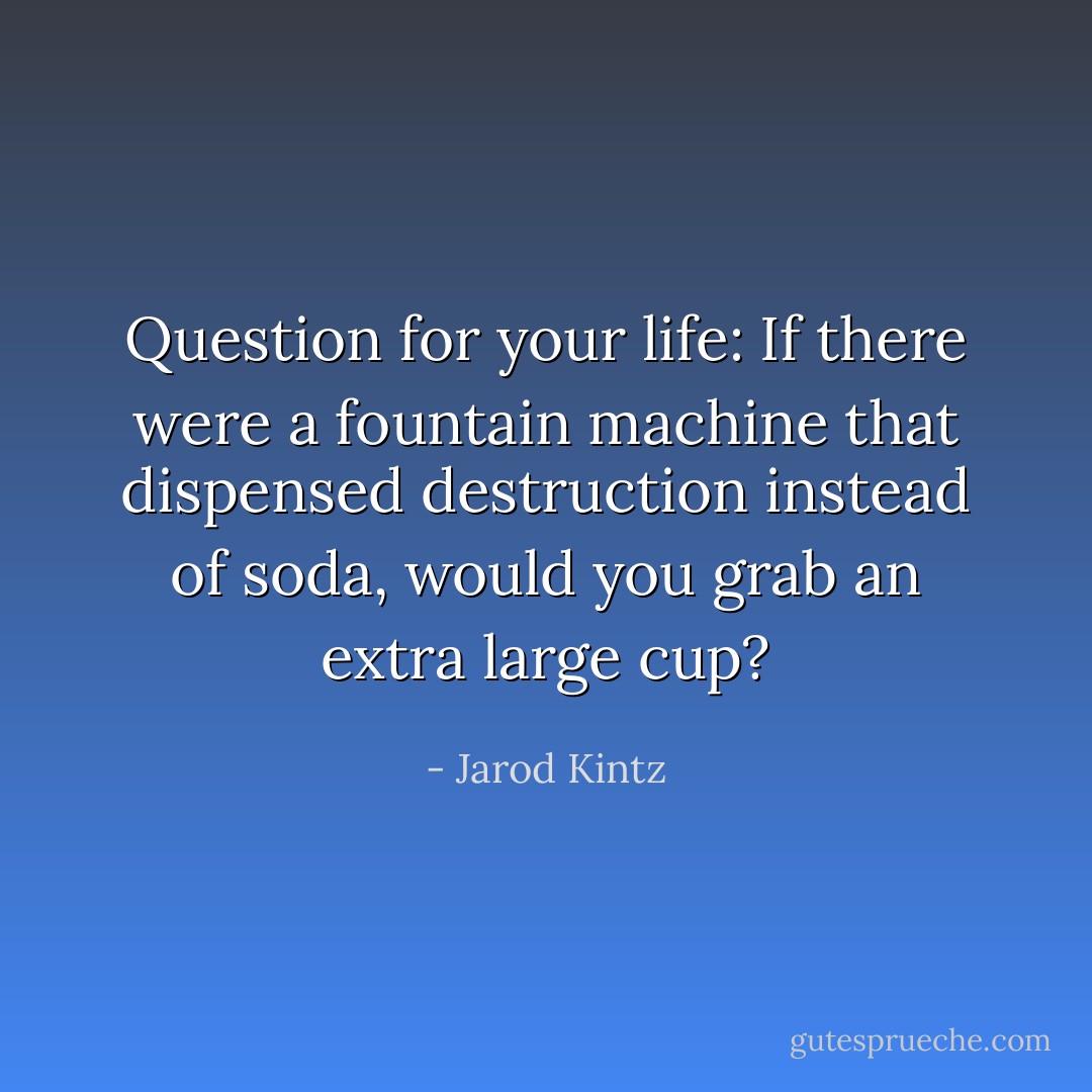 Question for your life: If there were a fountain machine that dispensed destruction instead of soda, would you grab an extra large cup? - Jarod Kintz