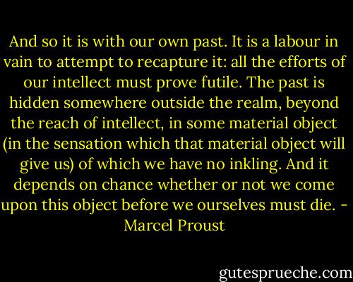 And so it is with our own past. It is a labour in vain to attempt to recapture it: all the efforts of our intellect must prove futile. The past is hidden somewhere outside the realm, beyond the reach of intellect, in some material object (in the sensation which that material object will give us) of which we have no inkling. And it depends on chance whether or not we come upon this object before we ourselves must die. - Marcel Proust