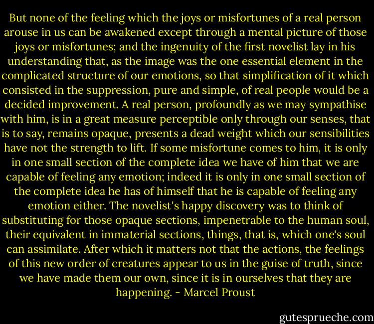 But none of the feeling which the joys or misfortunes of a real person arouse in us can be awakened except through a mental picture of those joys or misfortunes; and the ingenuity of the first novelist lay in his understanding that, as the image was the one essential element in the complicated structure of our emotions, so that simplification of it which consisted in the suppression, pure and simple, of real people would be a decided improvement. A real person, profoundly as we may sympathise with him, is in a great measure perceptible only through our senses, that is to say, remains opaque, presents a dead weight which our sensibilities have not the strength to lift. If some misfortune comes to him, it is only in one small section of the complete idea we have of him that we are capable of feeling any emotion; indeed it is only in one small section of the complete idea he has of himself that he is capable of feeling any emotion either. The novelist's happy discovery was to think of substituting for those opaque sections, impenetrable to the human soul, their equivalent in immaterial sections, things, that is, which one's soul can assimilate. After which it matters not that the actions, the feelings of this new order of creatures appear to us in the guise of truth, since we have made them our own, since it is in ourselves that they are happening. - Marcel Proust
