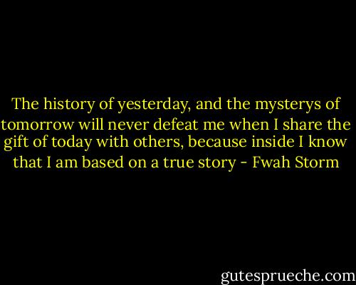 The history of yesterday, and the mysterys of tomorrow will never defeat me when I share the gift of today with others, because inside I know that I am based on a true story - Fwah Storm