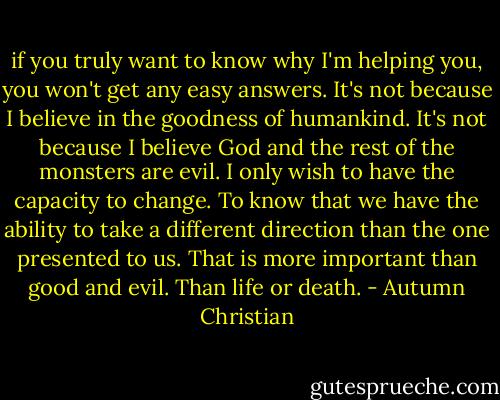 if you truly want to know why I'm helping you, you won't get any easy answers. It's not because I believe in the goodness of humankind. It's not because I believe God and the rest of the monsters are evil. I only wish to have the capacity to change. To know that we have the ability to take a different direction than the one presented to us. That is more important than good and evil. Than life or death. - Autumn Christian