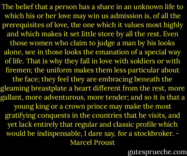 The belief that a person has a share in an unknown life to which his or her love may win us admission is, of all the prerequisites of love, the one which it values most highly and which makes it set little store by all the rest. Even those women who claim to judge a man by his looks alone, see in those looks the emanation of a special way of life. That is why they fall in love with soldiers or with firemen; the uniform makes them less particular about the face; they feel they are embracing beneath the gleaming breastplate a heart different from the rest, more gallant, more adventurous, more tender; and so it is that a young king or a crown prince may make the most gratifying conquests in the countries that he visits, and yet lack entirely that regular and classic profile which would be indispensable, I dare say, for a stockbroker. - Marcel Proust