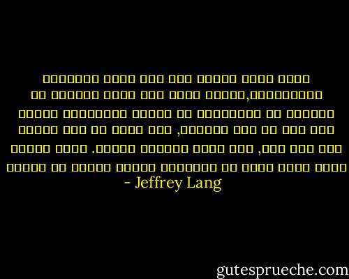 إننا نؤمن بالحب على أنه أسمى المشاعر الإنسانية,وسواء أكان هذا الحب ناجماً عن التطور أو المصادفة أو منفعة بيولوجية بيئية فإن ذلك لا يهم كثيراً, لأن الحب هو شيء حقيقي كأي شيء آخر, وهو الذي يجعلنا سعداء. لأنك عندما تمنح الحب فإنك في المقابل تتلقى الخير في الحال - Jeffrey Lang