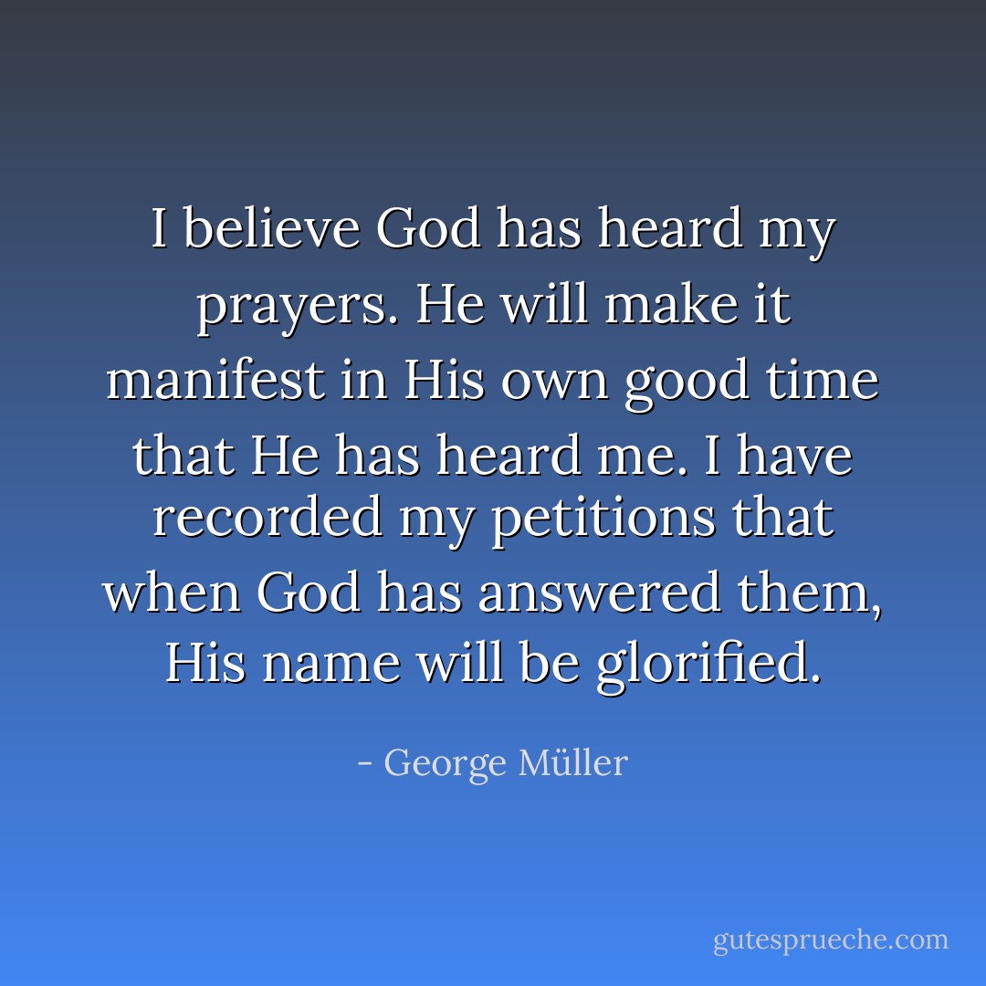 I believe God has heard my prayers. He will make it manifest in His own good time that He has heard me. I have recorded my petitions that when God has answered them, His name will be glorified. - George Müller