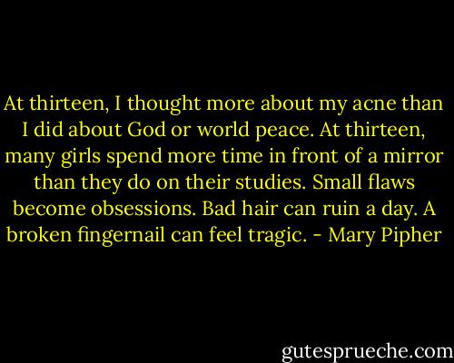 At thirteen, I thought more about my acne than I did about God or world peace. At thirteen, many girls spend more time in front of a mirror than they do on their studies. Small flaws become obsessions. Bad hair can ruin a day. A broken fingernail can feel tragic. - Mary Pipher
