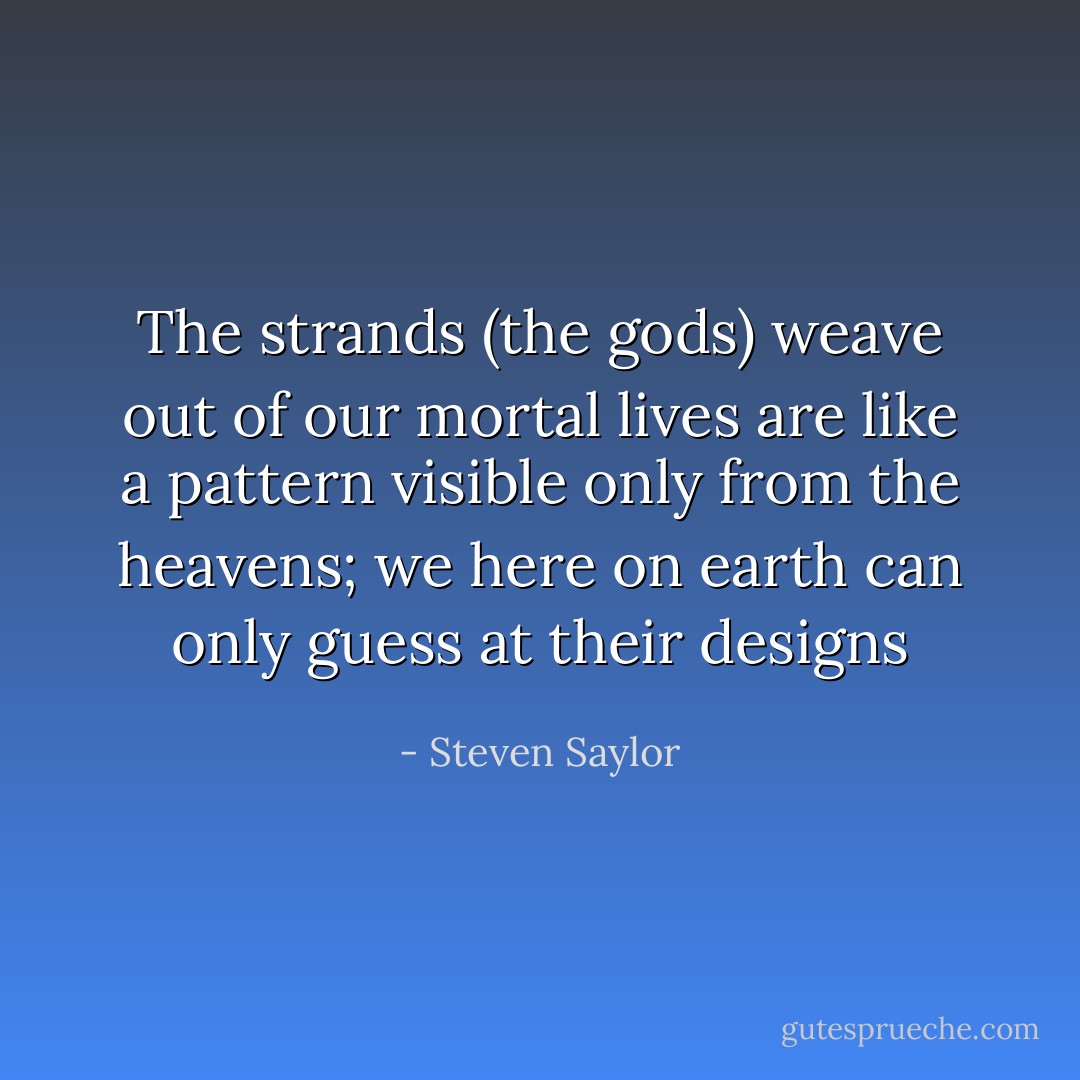 The strands (the gods) weave out of our mortal lives are like a pattern visible only from the heavens; we here on earth can only guess at their designs - Steven Saylor