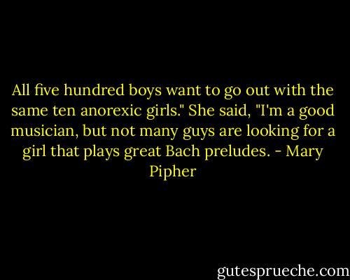 All five hundred boys want to go out with the same ten anorexic girls." She said, "I'm a good musician, but not many guys are looking for a girl that plays great Bach preludes. - Mary Pipher