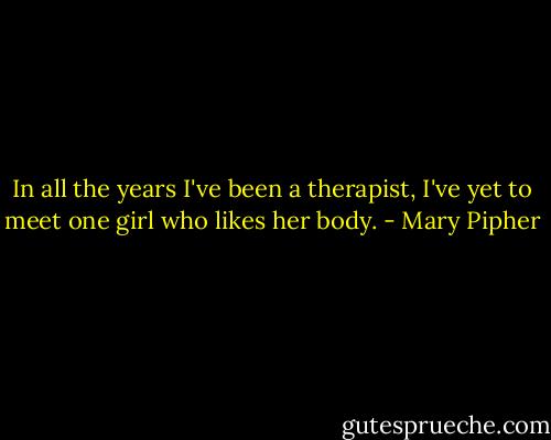 In all the years I've been a therapist, I've yet to meet one girl who likes her body. - Mary Pipher